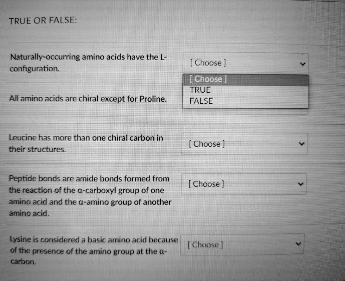 TRUE OR FALSE:
Naturally-occurring amino acids have the L-
configuration.
All amino acids are chiral except for Proline.
Leucine has more than one chiral carbon in
their structures.
Peptide bonds are amide bonds formed from
the reaction of the a-carboxyl group of one
amino acid and the a-amino group of another
amino acid.
Lysine is considered a basic amino acid because
of the presence of the amino group at the a-
carbon.
[Choose ]
[Choose ]
TRUE
FALSE
[Choose ]
[Choose ]
[Choose]