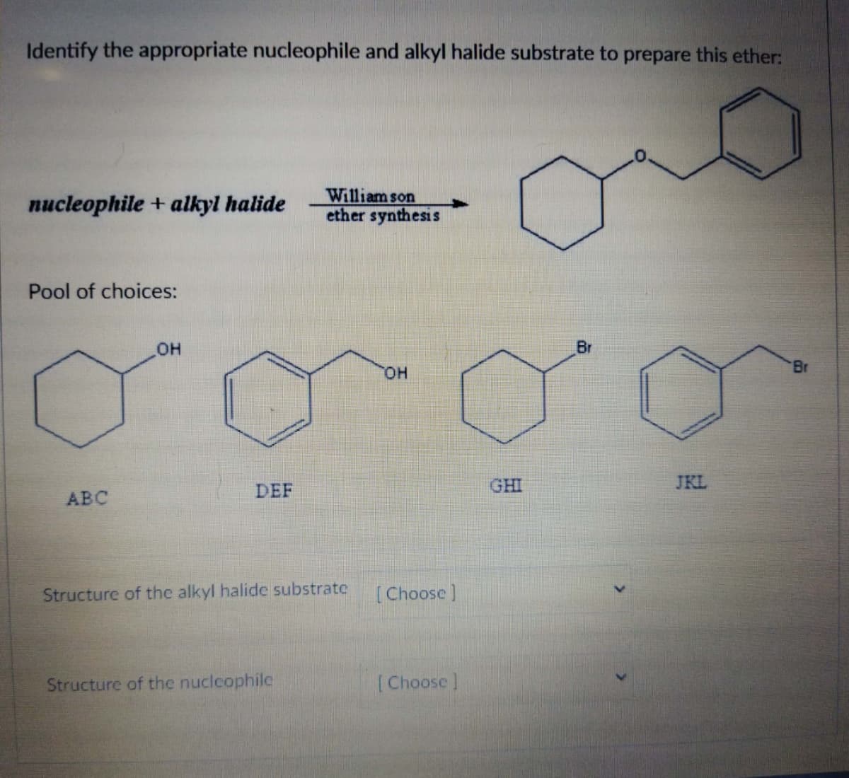 Identify the appropriate nucleophile and alkyl halide substrate to prepare this ether:
nucleophile + alkyl halide
Pool of choices:
ABC
OH
DEF
William son
ether synthesis
Structure of the alkyl halide substrate
Structure of the nuclcophile
OH
[Choose ]
[Choose ]
GHI
Br
JKL
Br