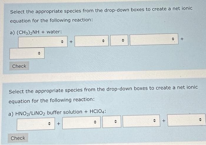 Select the appropriate species from the drop-down boxes to create a net ionic
equation for the following reaction:
a) (CH3)2NH + water:
Check
Check
4
+
+
«
(
Select the appropriate species from the drop-down boxes to create a net ionic
equation for the following reaction:
a) HNO₂/LINO2 buffer solution + HClO4:
4)
(
+
+
4)