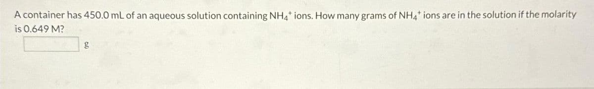 A container has 450.0 mL of an aqueous solution containing NH4* ions. How many grams of NH4* ions are in the solution if the molarity
is 0.649 M?