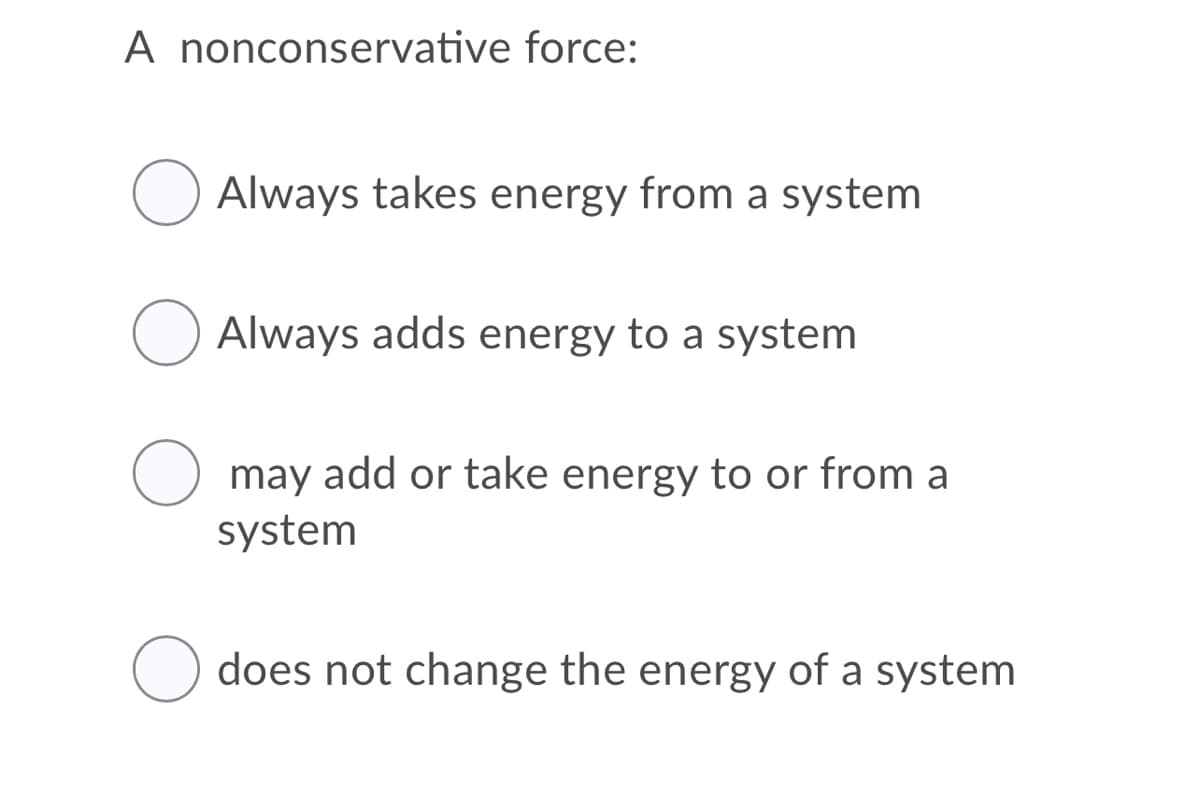 A nonconservative force:
Always takes energy from a system
Always adds energy to a system
may add or take energy to or from a
system
does not change the energy of a system
