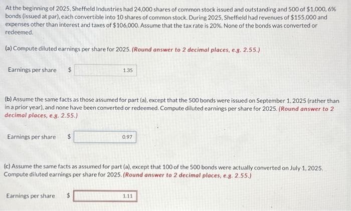 At the beginning of 2025, Sheffield Industries had 24,000 shares of common stock issued and outstanding and 500 of $1,000,6%
bonds (issued at par), each convertible into 10 shares of common stock. During 2025, Sheffield had revenues of $155,000 and
expenses other than interest and taxes of $106,000. Assume that the tax rate is 20%. None of the bonds was converted or
redeemed.
(a) Compute diluted earnings per share for 2025. (Round answer to 2 decimal places, e.g. 2.55.)
Earnings per share
(b) Assume the same facts as those assumed for part (a), except that the 500 bonds were issued on September 1, 2025 (rather than
in a prior year), and none have been converted or redeemed. Compute diluted earnings per share for 2025. (Round answer to 2
decimal places, e.g. 2.55.)
Earnings per share $
1.35
Earnings per share
0,97
(c) Assume the same facts as assumed for part (a), except that 100 of the 500 bonds were actually converted on July 1, 2025.
Compute diluted earnings per share for 2025. (Round answer to 2 decimal places, e.g. 2.55.)
1.11