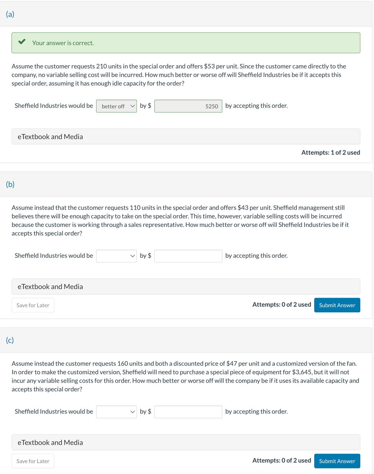 (a)
Assume the customer requests 210 units in the special order and offers $53 per unit. Since the customer came directly to the
company, no variable selling cost will be incurred. How much better or worse off will Sheffield Industries be if it accepts this
special order, assuming it has enough idle capacity for the order?
Your answer is correct.
Sheffield Industries would be better off
(b)
eTextbook and Media
(c)
Sheffield Industries would be
Assume instead that the customer requests 110 units in the special order and offers $43 per unit. Sheffield management still
believes there will be enough capacity to take on the special order. This time, however, variable selling costs will be incurred
because the customer is working through a sales representative. How much better or worse off will Sheffield Industries be if it
accepts this special order?
eTextbook and Media
Save for Later
Sheffield Industries would be
by $
eTextbook and Media
Save for Later
by $
5250 by accepting this order.
Assume instead the customer requests 160 units and both a discounted price of $47 per unit and a customized version of the fan.
In order to make the customized version, Sheffield will need to purchase a special piece of equipment for $3,645, but it will not
incur any variable selling costs for this order. How much better or worse off will the company be if it uses its available capacity and
accepts this special order?
by $
by accepting this order.
Attempts: 1 of 2 used
Attempts: 0 of 2 used Submit Answer
by accepting this order.
Attempts: 0 of 2 used
Submit Answer