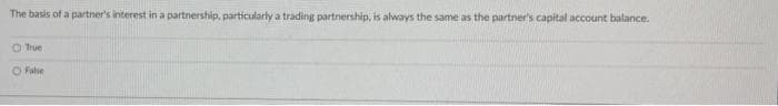 The basis of a partner's interest in a partnership, particularly a trading partnership, is always the same as the partner's capital account balance.
True
O Fabe