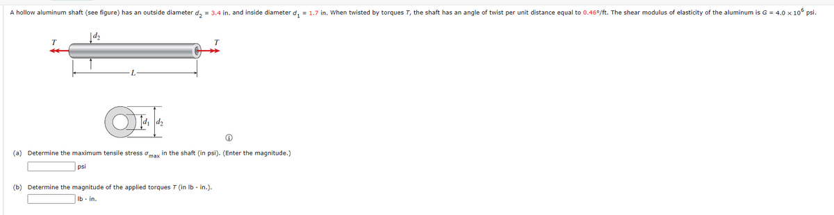 A hollow aluminum shaft (see figure) has an outside diameter d, = 3.4 in. and inside diameter d, = 1.7 in. When twisted by torques T, the shaft has an angle of twist per unit distance equal to 0.46°/ft. The shear modulus of elasticity of the aluminum is G = 4.0 x 10 psi.
|d d2
(a) Determine the maximum tensile stress omay in the shaft (in psi). (Enter the magnitude.)
psi
(b) Determine the magnitude of the applied torques T (in Ib - in.).
Ib - in.
