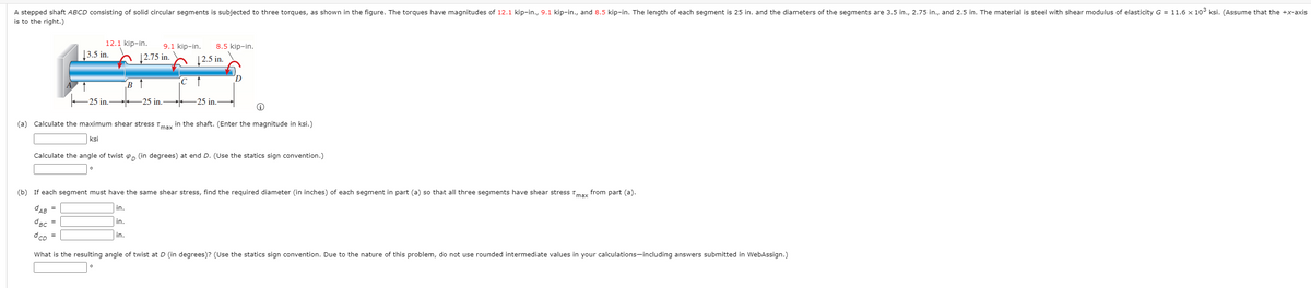 A stepped shaft ABCD consisting of solid circular segments is subjected to three torques, as shown in the figure. The torques have magnitudes of 12.1 kip-in., 9.1 kip-in., and 8.5 kip-in. The length of each segment is 25 in. and the diameters of the segments are 3.5 in., 2.75 in., and 2.5 in. The material is steel with shear modulus of elasticity G = 11.6 x 10° ksi. (Assume that the +x-axis
is to the right.)
12.1 kip-in.
9.1 kip-in.
8.5 kip-in.
|3.5 in.
h 12.75 in.
| 2.5 in.
в 1
-25 in.
25 in.
-25 in.
(a) Calculate the maximum shear stress Tmax in the shaft. (Enter the magnitude in ksi.)
ksi
Calculate the angle of twist o, (in degrees) at end D. (Use the statics sign convention.)
(b) If each segment must have the same shear stress, find the required diameter (in inches) of each segment in part (a) so that all three segments have shear stress Tmax from part (a).
CAB =
in.
dBc =
in.
dcD
in.
What is the resulting angle of twist at D (in degrees)? (Use the statics sign convention. Due to the nature of this problem, do not use rounded intermediate values in your calculations-including answers submitted in WebAssign.)
