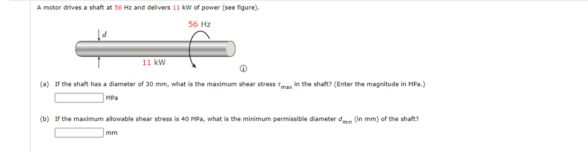 A motor drives a shaft at 56 Hz and delivers 11 kW of power (see figure).
56 Hz
11 kW
(a) If the shaft has a diameter of 30 mm, what is the maximum shear stress Tmay in the shaft? (Enter the magnitude in MPa.)
MPa
(b) If the maximum allowable shear stress is 40 MPa, what is the minimum permissible diameter dmin (in mm) of the shaft?
mm
