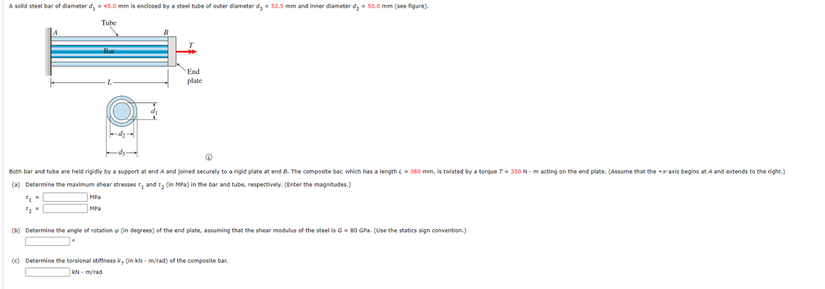 A solid steel bar of diameter d, = 45.0 mm is enclosed by a steel tube of outer diameter d, = 52.5 mm and inner diameter d., = 50.0 mm (see figure).
Tube
A
В
Bar
End
plate
-d3→
Both bar and tube are held rigidly by a support at end A and joined securely to a rigid plate at end B. The composite bar, which has a length L = 380 mm, is twisted by a torque T = 350 N · m acting on the end plate. (Assume that the +x-axis begins at A and extends to the right.)
(a) Determine the maximum shear stresses t, and 1, (in MPa) in the bar and tube, respectively. (Enter the magnitudes.)
T, =
MPа
T, =
MPа
(b) Determine the angle of rotation o (in degrees) of the end plate, assuming that the shear modulus of the steel is G = 80 GPa. (Use the statics sign convention.)
(c) Determine the torsional stiffness k- (in kN · m/rad) of the composite bar.
kN • m/rad
