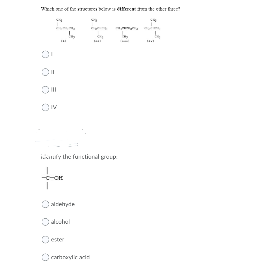 Which one of the structures below is different from the other three?
CH3
CH3
CH3
CH2 CH2 CH2
CH2 CHCH3
CH3CHCH2 CH3 CH3CHCH2
CH3
CH3
(II)
CH3
CH3
(I)
(III)
(IV)
II
IV
identify the functional group:
-c-OH
|
aldehyde
alcohol
ester
carboxylic acid
