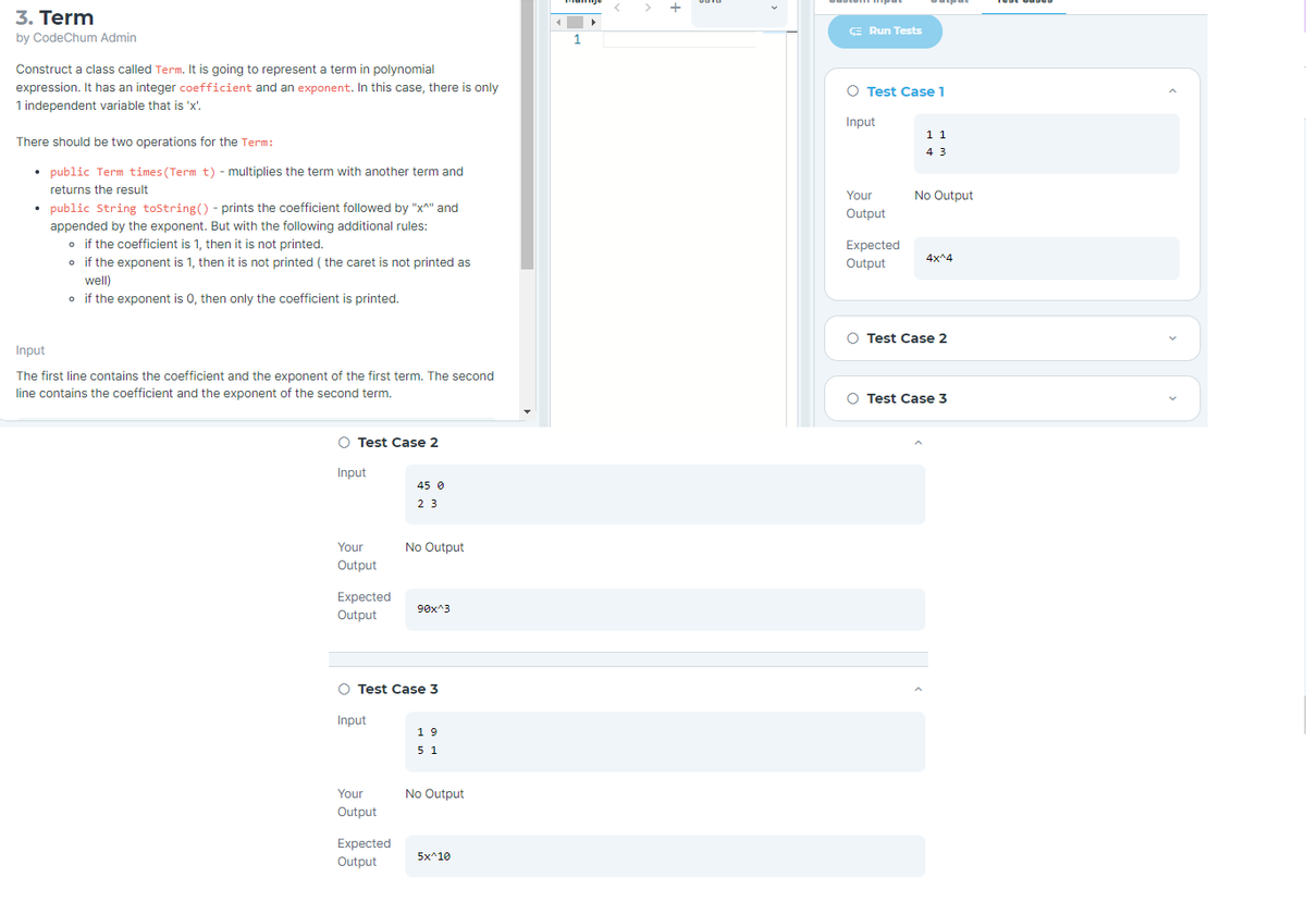 3. Term
E Run Tests
by CodeChum Admin
1
Construct a class called Term. It is going to represent a term in polynomial
expression. It has an integer coefficient and an exponent. In this case, there is only
1 independent variable that is 'x'.
O Test Case 1
Input
11
There should be two operations for the Term:
4 3
• public Term times (Term t) - multiplies the term with another term and
returns the result
Your
No Output
• public String tostring() - prints the coefficient followed by "x^" and
appended by the exponent. But with the following additional rules:
o if the coefficient is 1, then it is not printed.
o if the exponent is 1, then it is not printed ( the caret is not printed as
Output
Expected
4x^4
Output
well)
o if the exponent is 0, then only the coefficient is printed.
O Test Case 2
Input
The first line contains the coefficient and the exponent of the first term. The second
line contains the coefficient and the exponent of the second term.
O Test Case 3
Test Case 2
Input
45 0
2 3
Your
No Output
Output
Expected
90x^3
Output
O Test Case 3
Input
19
5 1
Your
No Output
Output
Expected
Output
5x^10
