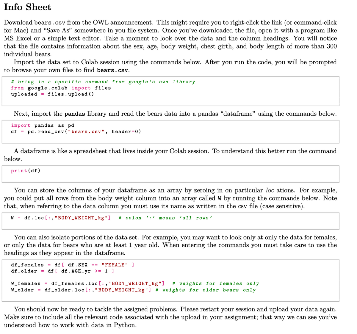 Info Sheet
Download bears.csv from the OWL announcement. This might require you to right-click the link (or command-click
for Mac) and "Save As" somewhere in you file system. Once you've downloaded the file, open it with a program like
MS Excel or a simple text editor. Take a moment to look over the data and the column headings. You will notice
that the file contains information about the sex, age, body weight, chest girth, and body length of more than 300
individual bears.
Import the data set to Colab session using the commands below. After you run the code, you will be prompted
to browse your own files to find bears.csv.
#bring in a specific command from google's own library
from google.colab import files
uploaded
= files.upload ()
Next, import the pandas library and read the bears data into a pandas “dataframe" using the commands below.
import pandas as pd
df =
pd. read_csv ("bears.csv", header=0)
A dataframe is like a spreadsheet that lives inside your Colab session. To understand this better run the command
below.
print (df)
You can store the columns of your dataframe as an array by zeroing in on particular loc ations. For example,
you could put all rows from the body weight column into an array called W by running the commands below. Note
that, when referring to the data column you must use its name as written in the csv file (case sensitive).
W df.loc [:, "BODY WEIGHT_kg"] # colon ':' means 'all roWS'
You can also isolate portions of the data set. For example, you may want to look only at only the data for females,
or only the data for bears who are at least 1 year old. When entering the commands you must take care to use the
headings as they appear in the dataframe.
df_females = df [df. SEX == "FEMALE" ]
df_older =
df [ df. AGE_yr >= 1 ]
W_females df_females. loc [:, "BODY_WEIGHT_kg"] #weights for females only
W_older = df_older.loc [:, "BODY_WEIGHT_kg"] # weights for older bears only
You should now be ready to tackle the assigned problems. Please restart your session and upload your data again.
Make sure to include all the relevant code associated with the upload in your assignment; that way we can see you've
understood how to work with data in Python.