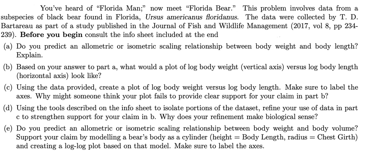 You've heard of "Florida Man;" now meet "Florida Bear." This problem involves data from a
subspecies of black bear found in Florida, Ursus americanus floridanus. The data were collected by T. D.
Bartareau as part of a study published in the Journal of Fish and Wildlife Management (2017, vol 8, pp 234-
239). Before you begin consult the info sheet included at the end
(a) Do you predict an allometric or isometric scaling relationship between body weight and body length?
Explain.
(b) Based on your answer to part a, what would a plot of log body weight (vertical axis) versus log body length
(horizontal axis) look like?
(c) Using the data provided, create a plot of log body weight versus log body length. Make sure to label the
axes. Why might someone think your plot fails to provide clear support for your claim in part b?
(d) Using the tools described on the info sheet to isolate portions of the dataset, refine your use of data in part
c to strengthen support for your claim in b. Why does your refinement make biological sense?
(e) Do you predict an allometric or isometric scaling relationship between body weight and body volume?
Support your claim by modelling a bear's body as a cylinder (height = Body Length, radius = Chest Girth)
and creating a log-log plot based on that model. Make sure to label the axes.