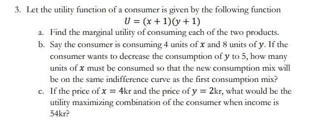 3. Let the utility function of a consumer is given by the following function
U = (x + 1)(y + 1)
a. Find the marginal utility of consuming each of the two products.
b. Say the consumer is consuming 4 units of x and 8 units of y. If the
consumer wants to decrease the consumption of y to 5, how many
units of x must be consumed so that the new consumption mix will
be on the same indifference curve as the first consumption mix?
c. If the price of x = 4kr and the price of y = 2kr, what would be the
utility maximizing combination of the consumer when income is
54kr?
