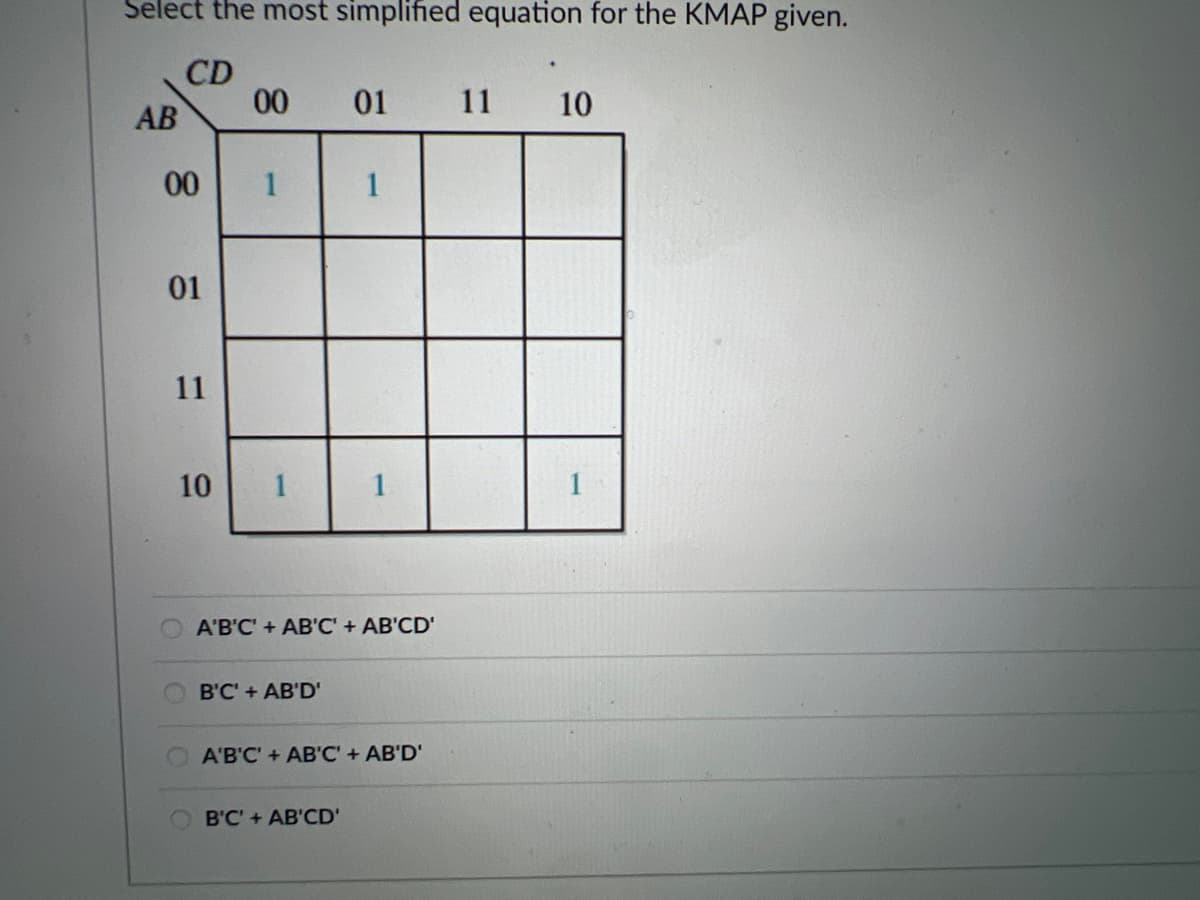 Select the most simplified equation for the KMAP given.
CD
00
01
11
10
АВ
00
1
1
01
11
10
1
A'B'C' + AB'C' + AB'CD'
B'C' + AB'D'
A'B'C' + AB'C' + AB'D'
O B'C' + AB'CD'
