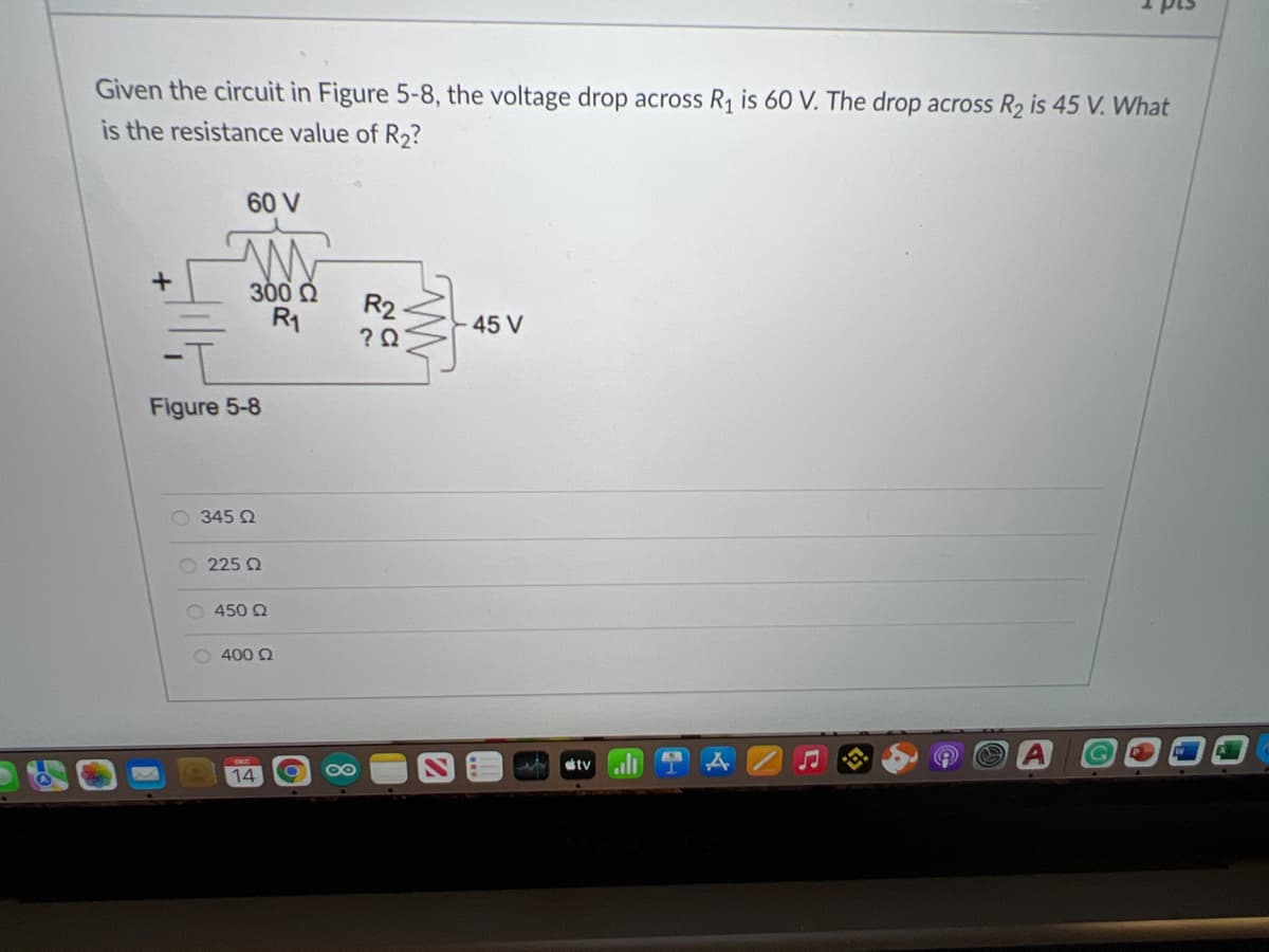 Given the circuit in Figure 5-8, the voltage drop across R1 is 60 V. The drop across R2 is 45 V. What
is the resistance value of R2?
60 V
300 Q
R1
R2
45 V
Figure 5-8
O 345 2
O 225 Q
O 450 2
O 400 Q
080
w tv
14
