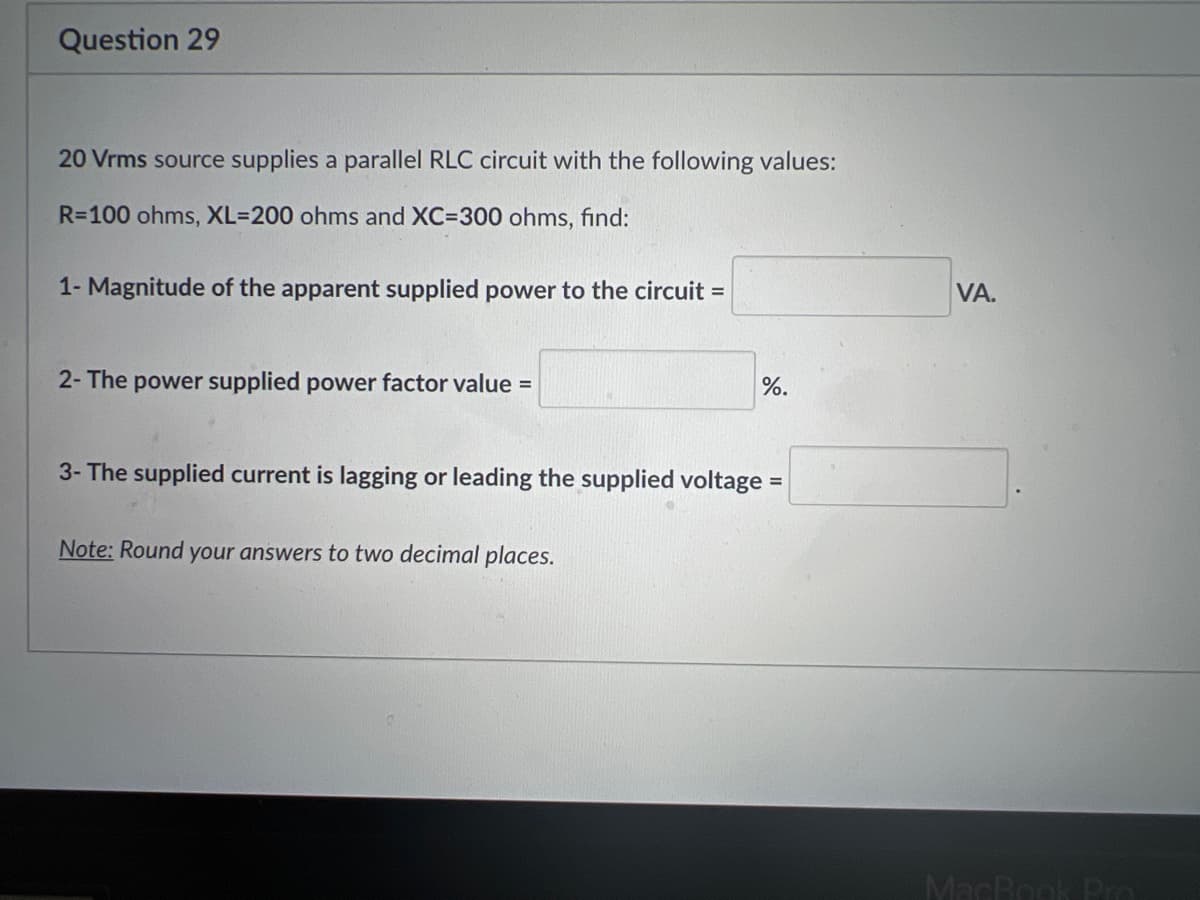 Question 29
20 Vrms source supplies a parallel RLC circuit with the following values:
R=100 ohms, XL=200 ohms and XC=300 ohms, find:
1- Magnitude of the apparent supplied power to the circuit =
VA.
2- The power supplied power factor value =
%.
3- The supplied current is lagging or leading the supplied voltage
Note: Round your answers to two decimal places.
MacBook
