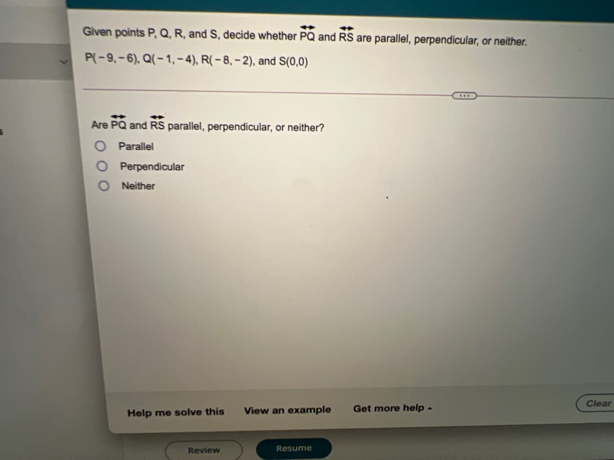 Given points P, Q, R, and S, decide whether PQ and RS are parallel, perpendicular, or neither.
%23
P(-9,-6), Q(-1,-4), R(-8,- 2), and S(0,0)
Are
PO
RS parallel, perpendicular, or neither?
and
Parallel
Perpendicular
Neither
Clear
View an example
Get more help -
Help me solve this
Review
Resume
