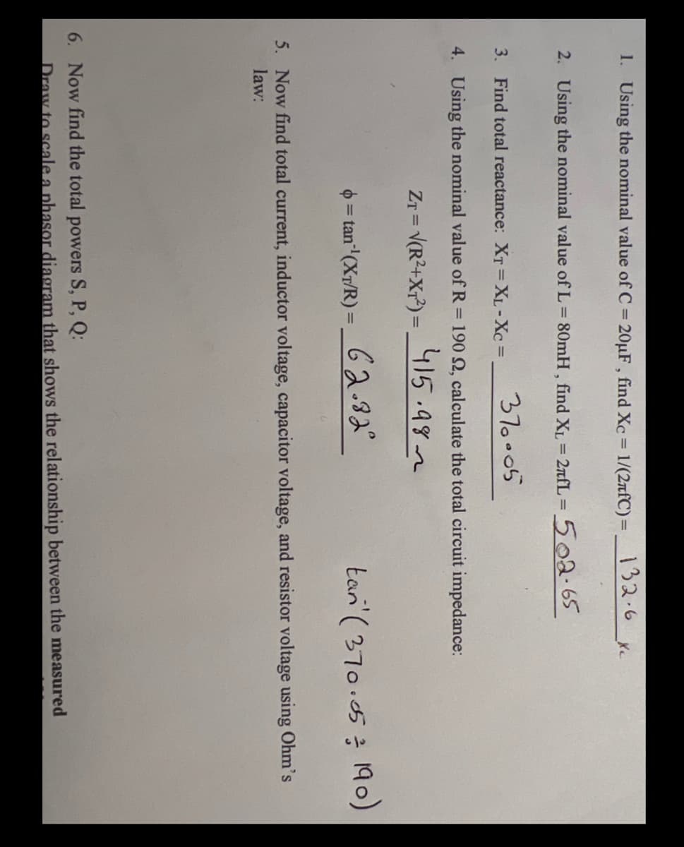 1. Using the nominal value of C = 20µF , find Xc = 1/(2rfC)= 152.6
%3D
%3D
2. Using the nominal value of L = 80mH , find XL = 2nfL = 502.65
3. Find total reactance: XT =XL-Xc =
370.05
4. Using the nominal value of R = 190 Q, calculate the total circuit impedance:
ZT = V(R2+Xr?) = _415.982
!!
0 = tan" (XT/R) =_ G2.82°
tan' ( 370.05
190)
%3D
5. Now find total current, inductor voltage, capacitor voltage, and resistor voltage using Ohm's
law:
6. Now find the total powers S, P, Q:
Draw to scale a phasor diagram that shows the relationship between the measured
