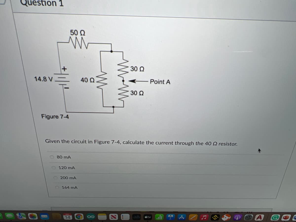 Question 1
50 2
30 Q
14.8 V
40 Q
Point A
30 2
Figure 7-4
Given the circuit in Figure 7-4, calculate the current through the 40 Q resistor.
80 mA
120 mA
200 mA
2164 mA
14
00
itv
