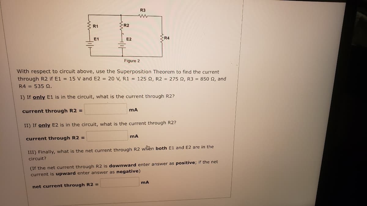 R3
R1
R2
E1
E2
R4
Figure 2
With respect to circuit above, use the Superposition Theorem to find the current
through R2 if E1 = 15 V and E2 = 20 V, R1 = 125 , R2 = 275 2, R3 = 850 2, and
R4 = 535 S.
I) If only E1 is in the circuit, what is the current through R2?
current through R2 =
II) If only E2 is in the circuit, what is the current through R2?
current through R2 =
III) Finally, what is the net current through R2 wen both E1 and E2 are in the
circuit?
(If the net current through R2 is downward enter answer as positive; if the net
current is upward enter answer as negative)
net current through R2 =
