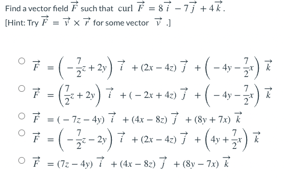 Find a vector field F such that curl F = 87 – 77 + 4R.
[Hint: Try F = x7 for some vector ]
.(-글+2))7 +2x-4) 7+(-49-2)
O7 - (:+2) 7 +(- 2r + 42) 7 + (- 4y -)
+ 2y
2°
- 4y
7
+ 2y ) 7 +(- 2x + 42)7 +(- 4y - )
OF = (- 7z - 4y) í +(4x – 82) 7 + (8y + 7x) k
F = (-- 2y) 7 +(2x – 42) 7 + (4y +-
) 7
k
O F = (7z – 4y) 7 +(4x – 82) 7 + (8y – 7x) k
