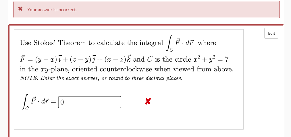 X Your answer is incorrect.
Edit
Use Stokes' Theorem to calculate the integral
'• dr where
F = (y – a)i+ (z – y)3+ (x – z)k and C is the circle x² + y? = 7
in the ry-plane, oriented counterclockwise when viewed from above.
NOTE: Enter the exact answer, or round to three decimal places.
F. dr
