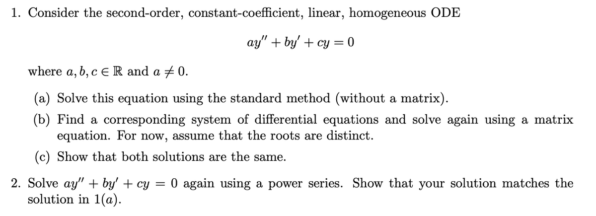 1. Consider the second-order, constant-coefficient, linear, homogeneous ODE
ay" + by' + cy = 0
where a, b, c ER and a + 0.
(a) Solve this equation using the standard method (without a matrix).
(b) Find a corresponding system of differential equations and solve again using a matrix
equation. For now, assume that the roots are distinct.
(c) Show that both solutions are the same.
2. Solve ay" + by' + cy =
solution in 1(a).
0 again using a power series. Show that your solution matches the
