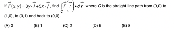 If F(x,y) = 3y- i +5x- j., find SF •d
•dr where Cis the straight-line path from (0,0) to
(1,0), to (0,1) and back to (0,0).
(A) O
(B) 1
(C) 2
(D) 5
(E) 8
