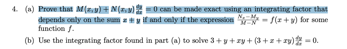 **Problem 4:**

(a) Prove that \( M(x, y) + N(x, y) \frac{dy}{dx} = 0 \) can be made exact using an integrating factor that depends only on the sum \( x + y \) if and only if the expression 

\[
\frac{N_x - M_y}{M - N} = f(x + y)
\]

for some function \( f \).

(b) Use the integrating factor found in part (a) to solve \( 3 + y + xy + (3 + x + xy) \frac{dy}{dx} = 0 \).