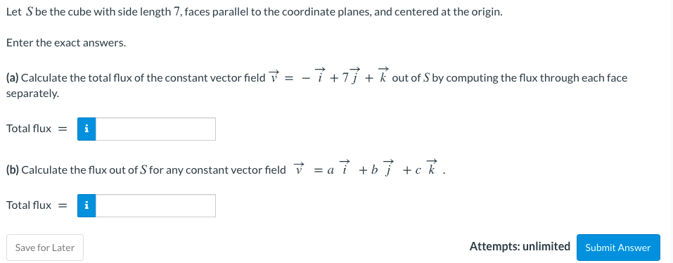 Let S be the cube with side length 7, faces parallel to the coordinate planes, and centered at the origin.
Enter the exact answers.
(a) Calculate the total flux of the constant vector field ? = - í +7j + k out of S by computing the flux through each face
separately.
Total flux = i
(b) Calculate the flux out of S for any constant vector field v = a 7 +b} +ck.
Total flux =
i
Save for Later
Attempts: unlimited Submit Answer
