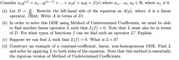 Consider anyn) + an-1y
(n-1)
+ a1y + aoy = f(x) where an,.a1, a0 € R, where an +0.
+
*: Rewrite the left-hand side of the equation as A(y), where A is a linear
(a) Let D =
operator. (Hint: Write A in terms of D)
(b) In order to solve this ODE using Method of Undetermined Coefficients, we must be able
to find another linear operator L such that L(f) = 0. Note that L must also be in terms
of D. For what types of functions f can we find such an operator L? Explain.
(c) Suppose we can find L such that L(f) = 0. What is Lo A?
(d) Construct an example of a constant-coefficient, linear, non-homogeneous ODE. Find L
and solve by applying L to both sides of the equation. Note that this method is essentially
the rigorous version of Method of Undetermined Coefficients.
