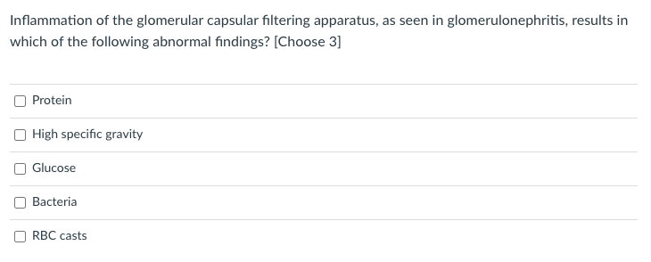 Inflammation of the glomerular capsular filtering apparatus, as seen in glomerulonephritis, results in
which of the following abnormal findings? [Choose 3]
Protein
High specific gravity
O Glucose
Bacteria
RBC casts
