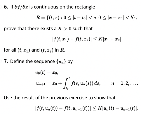 6. If af/dx is continuous on the rectangle
R = {(t, æ) : 0 < |t – tol < a, 0 < |æ – xo] < b},
prove that there exists a K > 0 such that
|f(t, x1) – f(t, x2)| < K\x1 – x2|
for all (t, æ1) and (t, x2) in R.
7. Define the sequence {un} by
uo (t)
= 20,
Un+1 = x0 +
to
+
f(s, un(8)) ds,
п %3 1,2,....
Use the result of the previous exercise to show that
|f(t, un (t)) – f(t, un-1 (t))| < K|u,(t) – Un-1(t)|.
