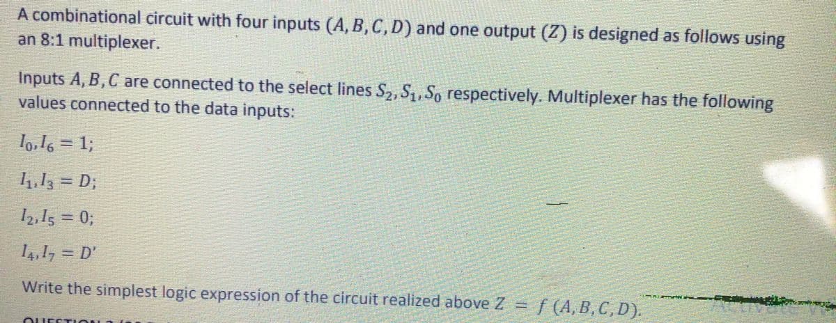 A combinational circuit with four inputs (A, B, C, D) and one output (Z) is designed as follows using
an 8:1 multiplexer.
Inputs A, B,C are connected to the select lines S2, S, So respectively. Multiplexer has the following
values connected to the data inputs:
lo,l6 = 1;
4,13 = D;
2,15 = 0;
4,1, = D'
Write the simplest logic expression of the circuit realized above Z = f (A, B,C, D).
