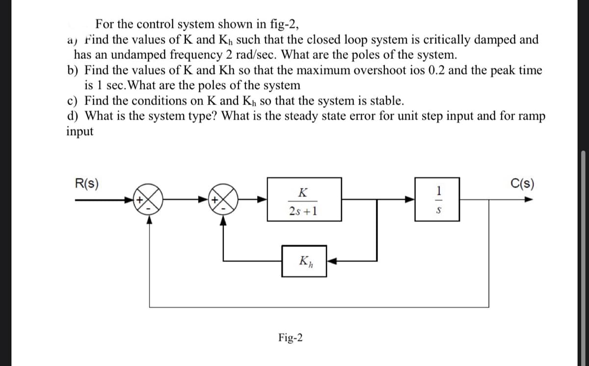 For the control system shown in fig-2,
a) Find the values of K and K₁ such that the closed loop system is critically damped and
has an undamped frequency 2 rad/sec. What are the poles of the system.
b) Find the values of K and Kh so that the maximum overshoot ios 0.2 and the peak time
is 1 sec. What are the poles of the system
c) Find the conditions on K and K₁, so that the system is stable.
d) What is the system type? What is the steady state error for unit step input and for ramp
input
R(s)
K
2s +1
Kh
Fig-2
1
S
C(s)