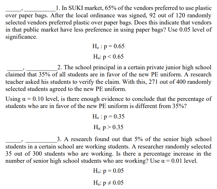 1. In SUKI market, 65% of the vendors preferred to use plastic
over paper bags. After the local ordinance was signed, 92 out of 120 randomly
selected vendors preferred plastic over paper bags. Does this indicate that vendors
in that public market have less preference in using paper bags? Use 0.05 level of
significance.
Ho: p = 0.65
Ha: p < 0.65
2. The school principal in a certain private junior high school
claimed that 35% of all students are in favor of the new PE uniform. A research
teacher asked his students to verify the claim. With this, 271 out of 400 randomly
selected students agreed to the new PE uniform.
Using a = 0.10 level, is there enough evidence to conclude that the percentage of
students who are in favor of the new PE uniform is different from 35%?
Ho: p=0.35
Ha: p > 0.35
3. A research found out that 5% of the senior high school
students in a certain school are working students. A researcher randomly selected
35 out of 300 students who are working. Is there a percentage increase in the
number of senior high school students who are working? Use a = 0.01 level.
Ho: p = 0.05
Ha: p=0.05