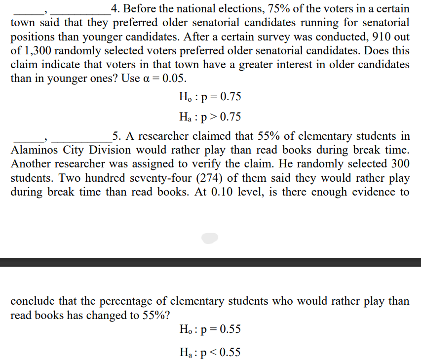 4. Before the national elections, 75% of the voters in a certain
town said that they preferred older senatorial candidates running for senatorial
positions than younger candidates. After a certain survey was conducted, 910 out
of 1,300 randomly selected voters preferred older senatorial candidates. Does this
claim indicate that voters in that town have a greater interest in older candidates
than in younger ones? Use a = 0.05.
H。 : p = 0.75
Ha : p > 0.75
5. A researcher claimed that 55% of elementary students in
Alaminos City Division would rather play than read books during break time.
Another researcher was assigned to verify the claim. He randomly selected 300
students. Two hundred seventy-four (274) of them said they would rather play
during break time than read books. At 0.10 level, is there enough evidence to
conclude that the percentage of elementary students who would rather play than
read books has changed to 55%?
Ho: p = 0.55
Ha: p<0.55