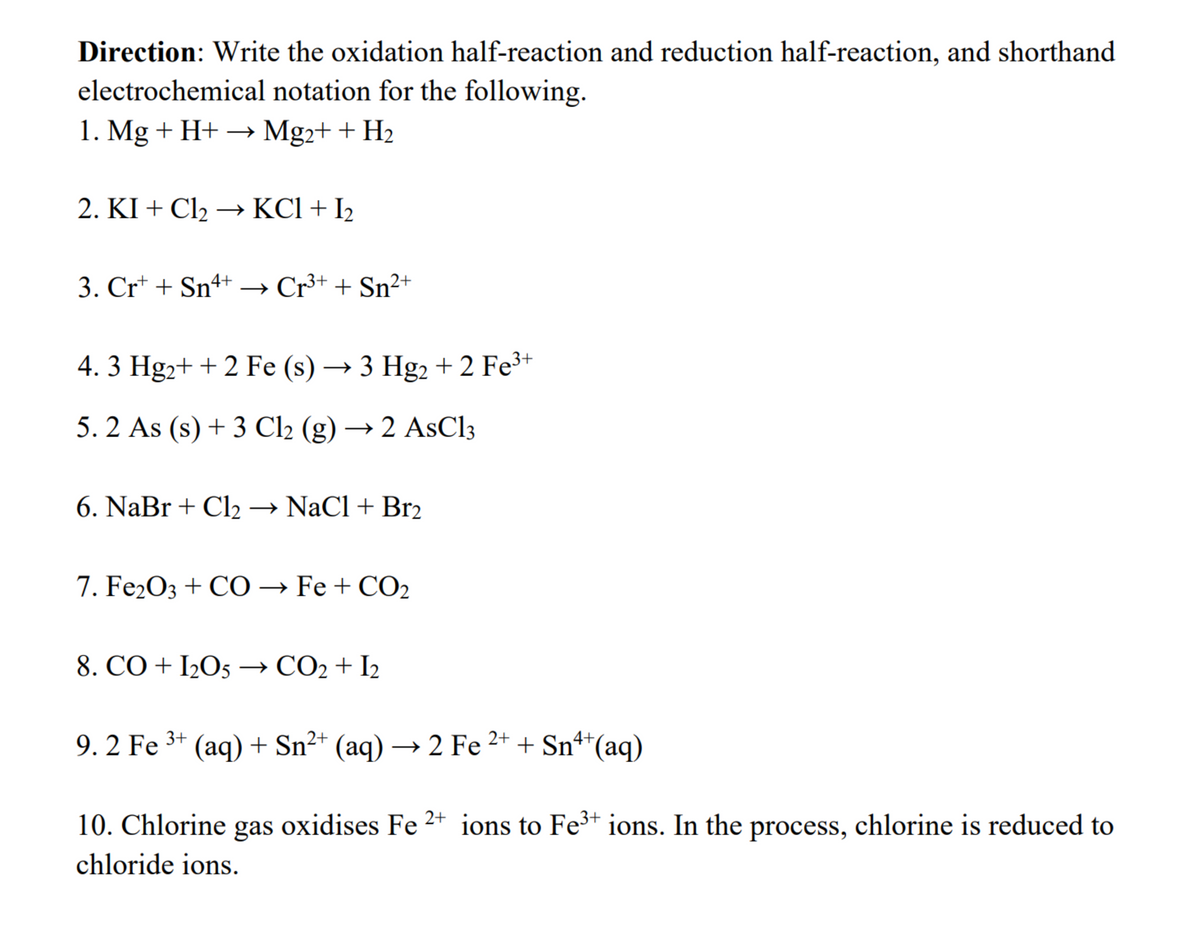 Direction: Write the oxidation half-reaction and reduction half-reaction, and shorthand
electrochemical notation for the following.
1. Mg + H+ → Mg2+ + H₂
2. KI + Cl₂ →→→ KCl + I₂
3. Cr+ + Sn4+ → Cr³+ + Sn²+
4. 3 Hg₂+ + 2 Fe (s) → 3 Hg2+2 Fe³+
5.2 As (s) + 3 Cl2 (g) → 2 AsCl3
6. NaBr + Cl₂ → NaCl + Br2
7. Fe2O3 + CO → Fe + CO2
8. CO + I205 → CO₂ + I2
9. 2 Fe ³+ (aq) + Sn²+ (aq) → 2 Fe ²+ + Sn¹+ (aq)
10. Chlorine gas oxidises Fe 2+ ions to Fe³+ ions. In the process, chlorine is reduced to
chloride ions.