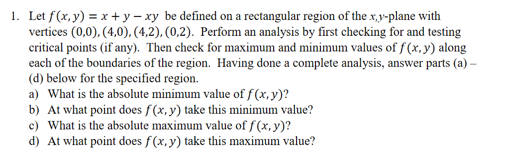 1. Let f(x, y) = x + y – xy be defined on a rectangular region of the x,y-plane with
vertices (0,0), (4,0), (4,2), (0,2). Perform an analysis by first checking for and testing
critical points (if any). Then check for maximum and minimum values of f (x, y) along
each of the boundaries of the region. Having done a complete analysis, answer parts (a) –
(d) below for the specified region.
a) What is the absolute minimum value off (x,y)?
b) At what point does f (x, y) take this minimum value?
c) What is the absolute maximum value of f (x, y)?
d) At what point does f (x, y) take this maximum value?
