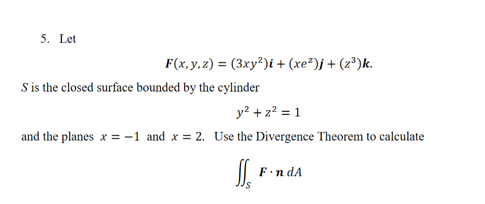 5. Let
F(x, y, z) = (3xy²)i + (xe²)j+ (z³)k.
%3D
S is the closed surface bounded by the cylinder
y? + z? = 1
%3D
and the planes x = -1 and x = 2. Use the Divergence Theorem to calculate
F·n dA
