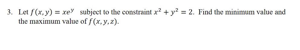 3. Let f (x, y) = xe' subject to the constraint x? + y² = 2. Find the minimum value and
the maximum value of f (x, y, z).
