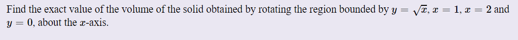 Find the exact value of the volume of the solid obtained by rotating the region bounded by y = VT, x = 1, x = 2 and
y = 0, about the x-axis.
