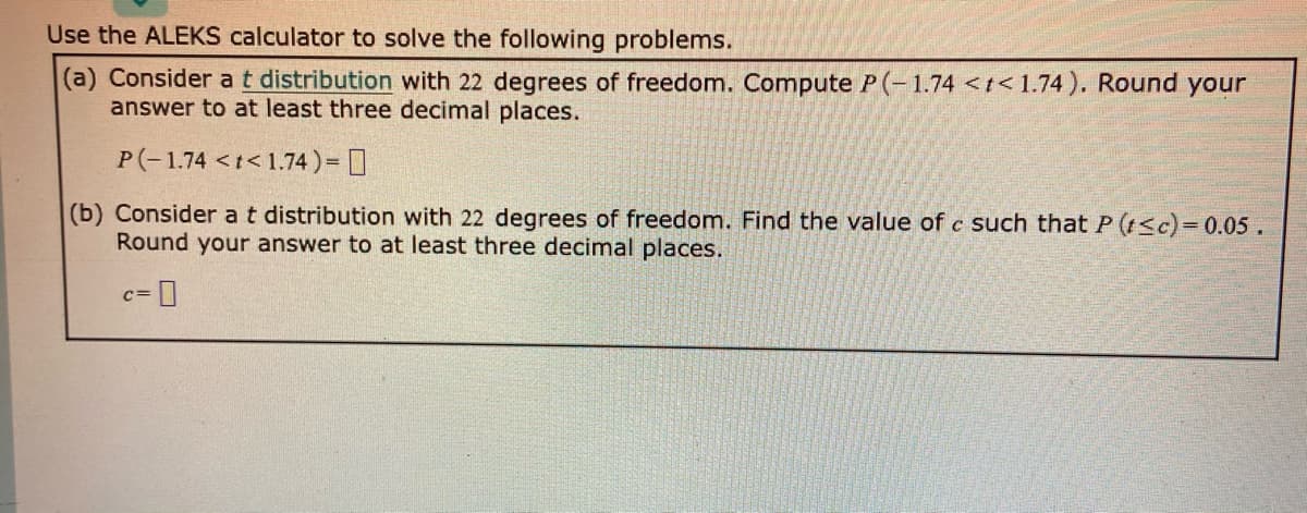 Use the ALEKS calculator to solve the following problems.
(a) Consider at distribution with 22 degrees of freedom. Compute P(-1.74 <t< 1.74 ). Round your
answer to at least three decimal places.
P(-1.74 <t<1.74)= ]
(b) Consider at distribution with 22 degrees of freedom. Find the value of c such that P (t<c)= 0.05.
Round your answer to at least three decimal places.
c=
