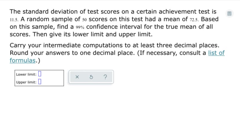 The standard deviation of test scores on a certain achievement test is
11.5. A random sample of so scores on this test had a mean of 72.5. Based
on this sample, find a 99% confidence interval for the true mean of all
Scores. Then give its lower limit and upper limit.
Carry your intermediate computations to at least three decimal places.
Round your answers to one decimal place. (If necessary, consult a list of
formulas.)
Lower limit: I
?
Upper limit: 0
