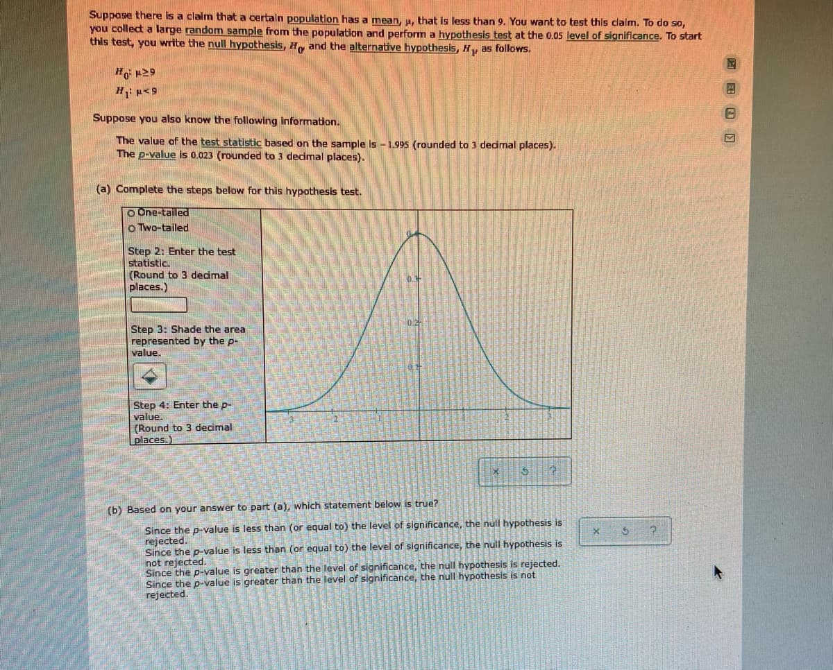 Suppase there is a claim that a certaln population has a mean, u, that is less than 9. You want to test this clalm. To do so,
you collect a large random sample from the population and perform a hypothesis test at the 0.05 level of significance. To start
this test, you write the null hypothesis, Hy and the alternative hypothesis, H, as follows.
Ho p29
Suppose you also know the following information.
The value of the test statistic based on the sample is -1.995 (rounded to 3 decimal places).
The p-value is 0.023 (rounded to 3 dedmal places).
(a) Complete the steps below for this hypothesis test.
O One-tailed
o Two-tailed
Step 2: Enter the test
statistic.
(Round to 3 decimal
places.)
Step 3: Shade the area
represented by the p-
value.
Step 4: Enter the p-
value.
(Round to 3 decimal
places.)
(b) Based on your answer to part (a), which statement below is true?
Since the p-value is less than (or equal to) the level of significance, the null hypothesis is
rejected.
Since the p-value is less than (or equal to) the level of significance, the null hypothesis is
not rejected.
Since the p-value is greater than the level of significance, the null hypothesis is rejected.
Since the p-value is greater than the level of significance, the null hypothesis is not
rejected.
