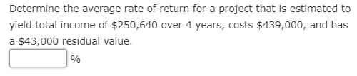 Determine the average rate of return for a project that is estimated to
yield total income of $250,640 over 4 years, costs $439,000, and has
a $43,000 residual value.
