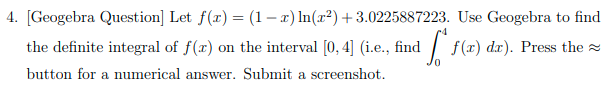 4. [Geogebra Question] Let f(x) = (1– a) In(r²)+3.0225887223. Use Geogebra to find
the definite integral of f(x) on the interval [0, 4] (i.e., find
1/ f(x) dx).
Press the
button for a numerical answer. Submit a screenshot.
