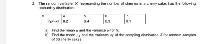 2. The random variable, X, representing the number of cherries in a cherry cake, has the following
probability distribution:
7
0.1
P(X=x) 0.2
0.4
0.3
a) Find the mean u and the variance a of X.
b) Find the mean ug and the variance ož of the sampling distribution & for random samples
of 36 cherry cakes.
