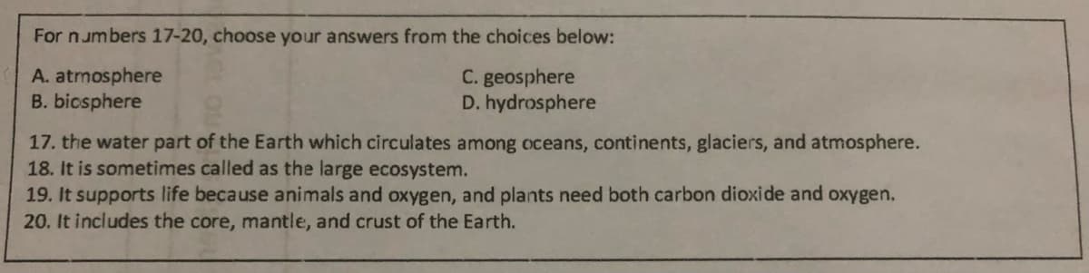 For numbers 17-20, choose your answers from the choices below:
A. atmosphere
B. bicsphere
C. geosphere
D. hydrosphere
17. the water part of the Earth which circulates among oceans, continents, glaciers, and atmosphere.
18. It is sometimes called as the large ecosystem.
19. It supports life because animals and oxygen, and plants need both carbon dioxide and oxygen.
20. It includes the core, mantle, and crust of the Earth.
