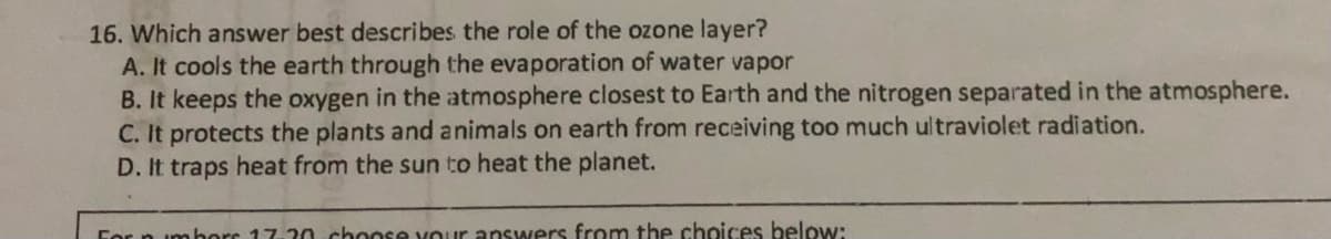 16. Which answer best describes the role of the ozone layer?
A. It cools the earth through the evaporation of water vapor
B. It keeps the oxygen in the atmosphere closest to Earth and the nitrogen separated in the atmosphere.
C. It protects the plants and animals on earth from receiving too much ultraviolet radiation.
D. It traps heat from the sun to heat the planet.
For n imhorc 17.20 choose vouir answers from the choices below:
